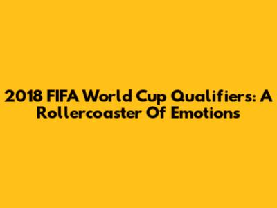 2018 FIFA World Cup Qualifiers: A Rollercoaster Of Emotions