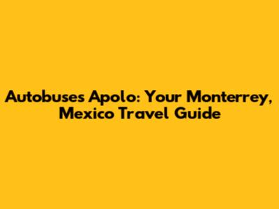 Autobuses Apolo: Your Monterrey, Mexico Travel Guide