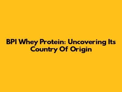 BPI Whey Protein: Uncovering Its Country Of Origin
