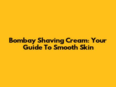 Bombay Shaving Cream: Your Guide To Smooth Skin