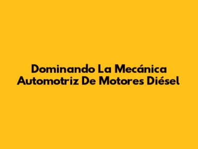 Dominando La Mecánica Automotriz De Motores Diésel