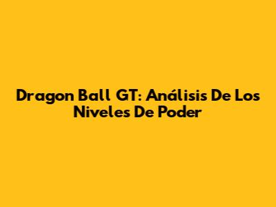 Dragon Ball GT: Análisis De Los Niveles De Poder