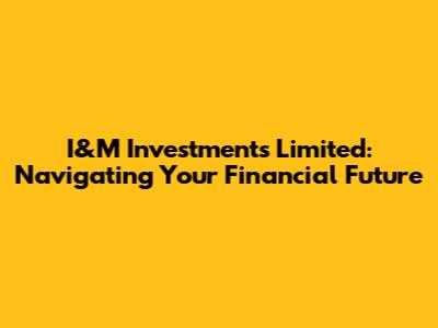 I&M Investments Limited: Navigating Your Financial Future