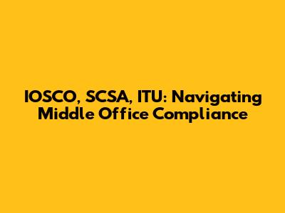 IOSCO, SCSA, ITU: Navigating Middle Office Compliance
