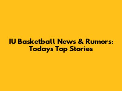 IU Basketball News & Rumors: Today's Top Stories