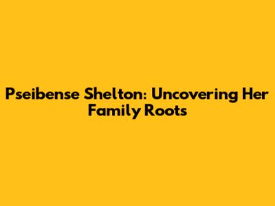 Pseibense Shelton: Uncovering Her Family Roots