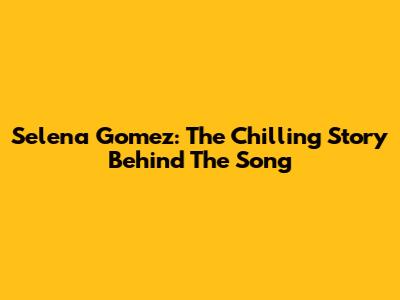 Selena Gomez: The Chilling Story Behind The Song