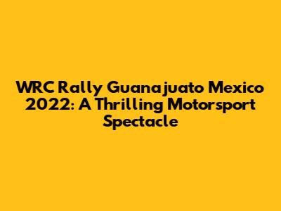 WRC Rally Guanajuato Mexico 2022: A Thrilling Motorsport Spectacle